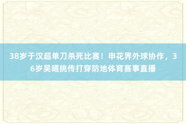 38岁于汉超单刀杀死比赛！申花界外球协作，36岁吴曦挑传打穿防地体育赛事直播