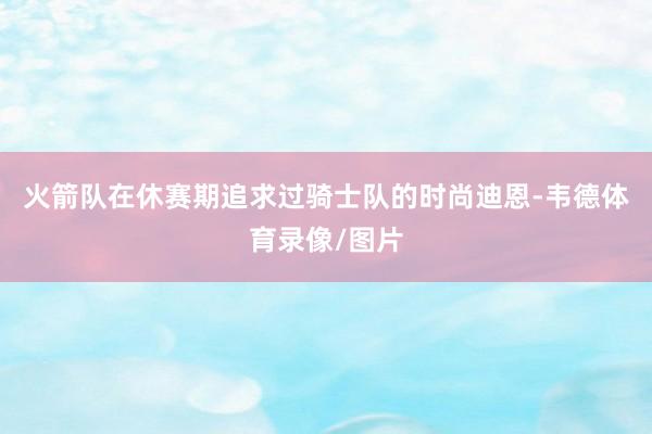 火箭队在休赛期追求过骑士队的时尚迪恩-韦德体育录像/图片