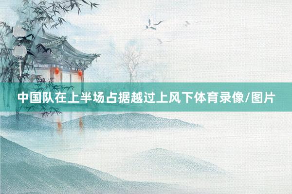 中国队在上半场占据越过上风下体育录像/图片