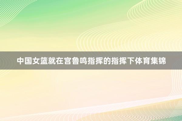 中国女篮就在宫鲁鸣指挥的指挥下体育集锦