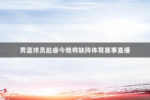 男篮球员赵睿今晚将缺阵体育赛事直播