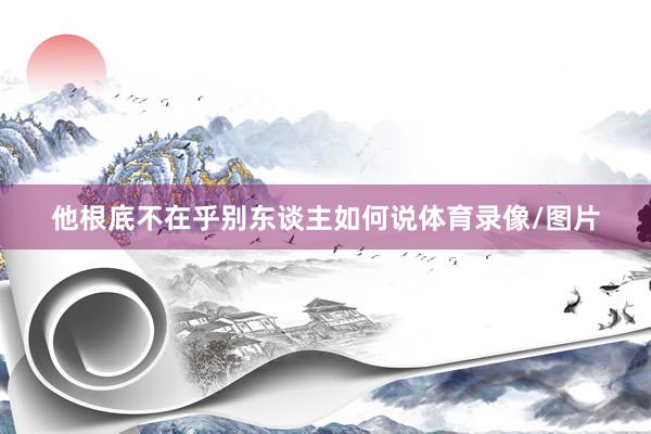 他根底不在乎别东谈主如何说体育录像/图片
