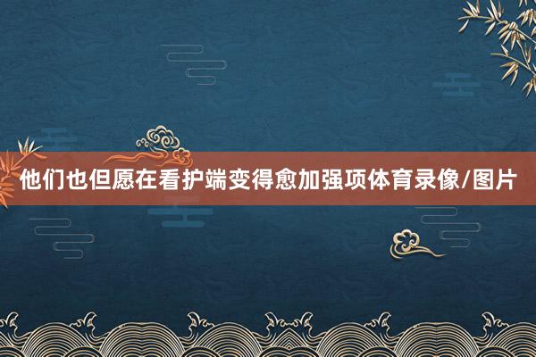 他们也但愿在看护端变得愈加强项体育录像/图片