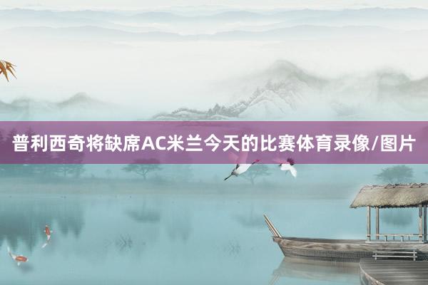 普利西奇将缺席AC米兰今天的比赛体育录像/图片