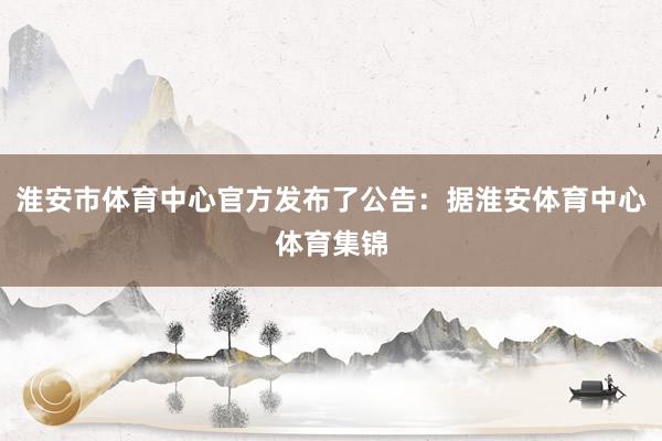 淮安市体育中心官方发布了公告：据淮安体育中心体育集锦