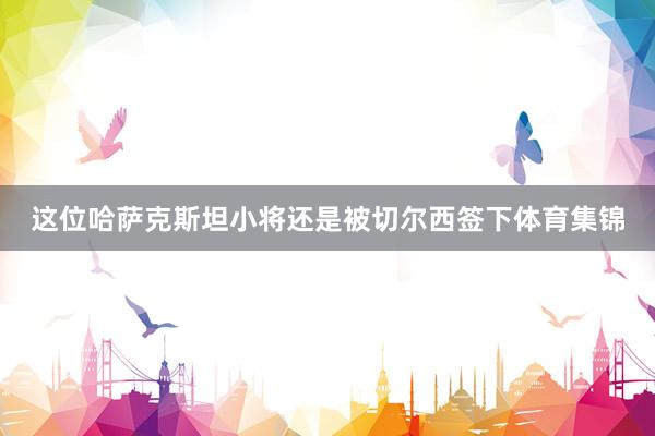 这位哈萨克斯坦小将还是被切尔西签下体育集锦