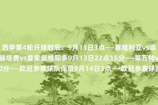 西甲第4轮开球时辰：9月13日3点——塞维利亚vs埃尔切9月13日20点——赫塔费vs皇家奥维耶多9月13日22点15分——莱万特vs贝蒂斯9月14日0点30分——欧冠参赛球队保留9月14日3点——欧冠参赛球队保留9月14日20点——塞尔塔vs赫罗纳9月14日22点15分——欧冠参赛球队保留9月15日0点30分——奥萨苏纳vs巴列卡诺9月15日3点——欧冠参赛球队保留9月16日3点——西班经纪东说