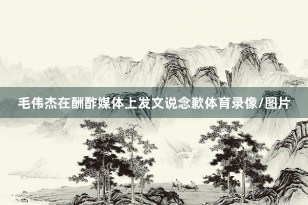 毛伟杰在酬酢媒体上发文说念歉体育录像/图片