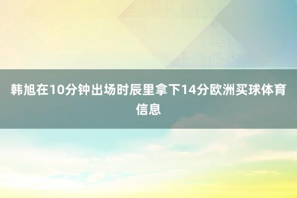 韩旭在10分钟出场时辰里拿下14分欧洲买球体育信息