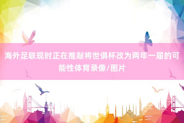 海外足联现时正在推敲将世俱杯改为两年一届的可能性体育录像/图片