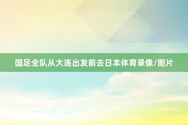 国足全队从大连出发前去日本体育录像/图片