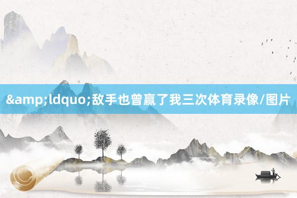 &ldquo;敌手也曾赢了我三次体育录像/图片