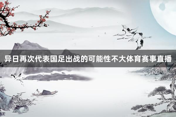 异日再次代表国足出战的可能性不大体育赛事直播