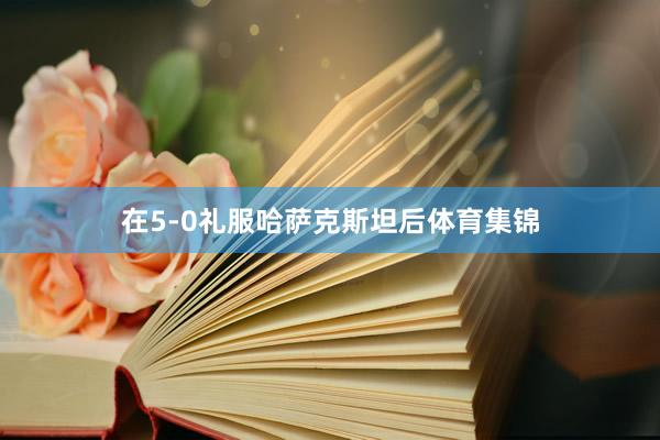 在5-0礼服哈萨克斯坦后体育集锦