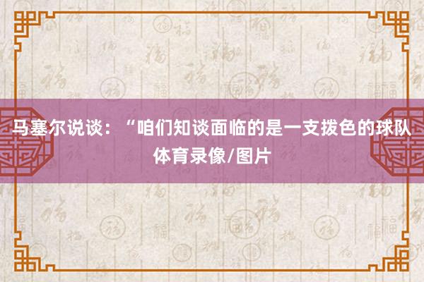马塞尔说谈：“咱们知谈面临的是一支拨色的球队体育录像/图片