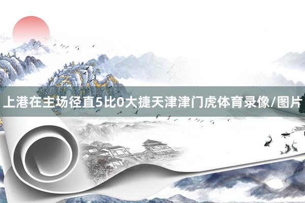 上港在主场径直5比0大捷天津津门虎体育录像/图片