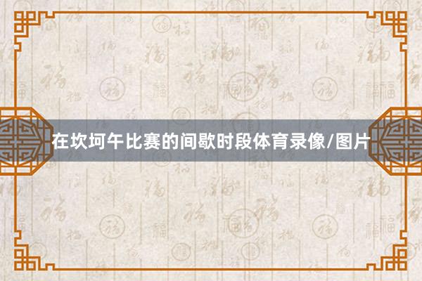 在坎坷午比赛的间歇时段体育录像/图片
