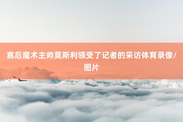 赛后魔术主帅莫斯利领受了记者的采访体育录像/图片