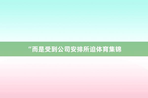 “而是受到公司安排所迫体育集锦