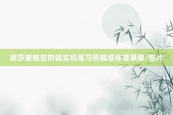 妮莎被鲍玺的诚实和练习所眩惑体育录像/图片