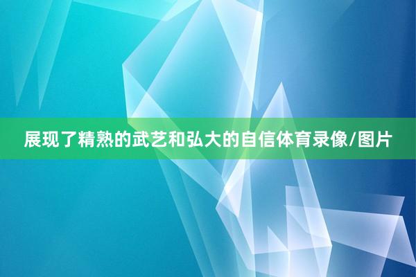 展现了精熟的武艺和弘大的自信体育录像/图片