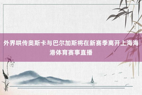 外界哄传奥斯卡与巴尔加斯将在新赛季离开上海海港体育赛事直播