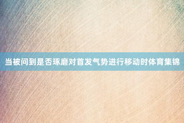当被问到是否琢磨对首发气势进行移动时体育集锦