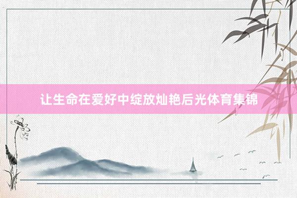 让生命在爱好中绽放灿艳后光体育集锦