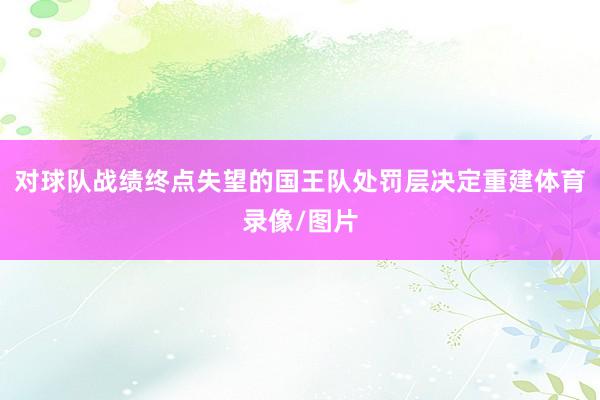 对球队战绩终点失望的国王队处罚层决定重建体育录像/图片