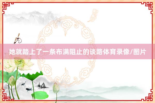 她就踏上了一条布满阻止的谈路体育录像/图片