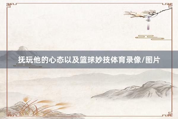 抚玩他的心态以及篮球妙技体育录像/图片
