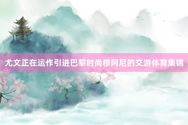尤文正在运作引进巴黎时尚穆阿尼的交游体育集锦
