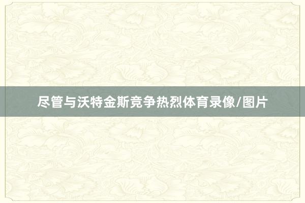 尽管与沃特金斯竞争热烈体育录像/图片