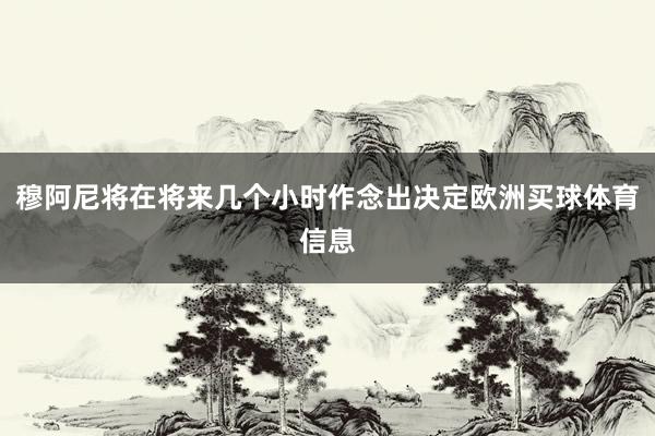 穆阿尼将在将来几个小时作念出决定欧洲买球体育信息
