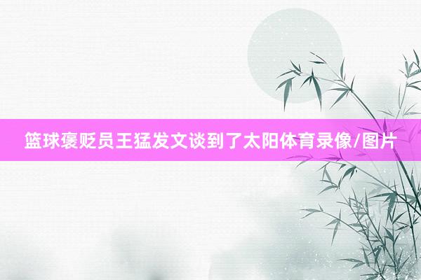 篮球褒贬员王猛发文谈到了太阳体育录像/图片