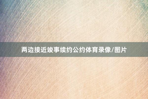 两边接近竣事续约公约体育录像/图片