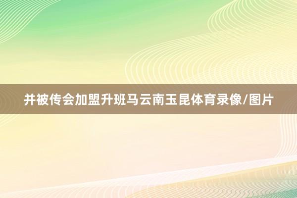 并被传会加盟升班马云南玉昆体育录像/图片