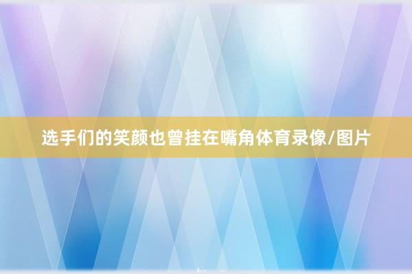 选手们的笑颜也曾挂在嘴角体育录像/图片