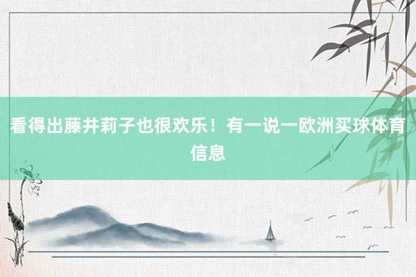 看得出藤井莉子也很欢乐！有一说一欧洲买球体育信息