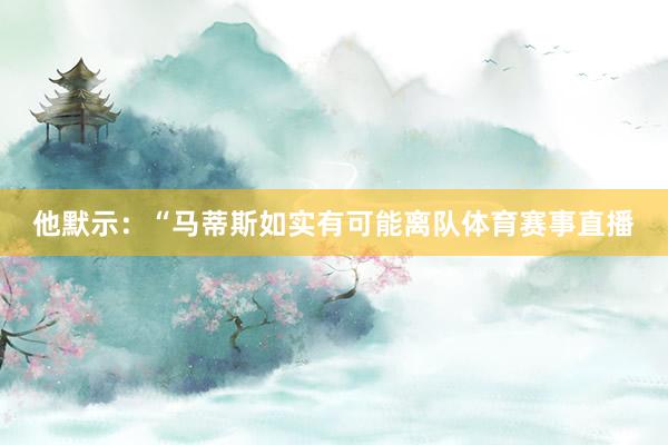 他默示：“马蒂斯如实有可能离队体育赛事直播