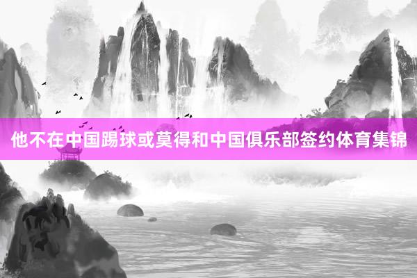 他不在中国踢球或莫得和中国俱乐部签约体育集锦