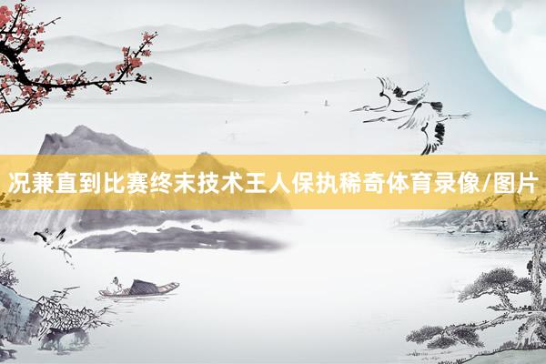 况兼直到比赛终末技术王人保执稀奇体育录像/图片