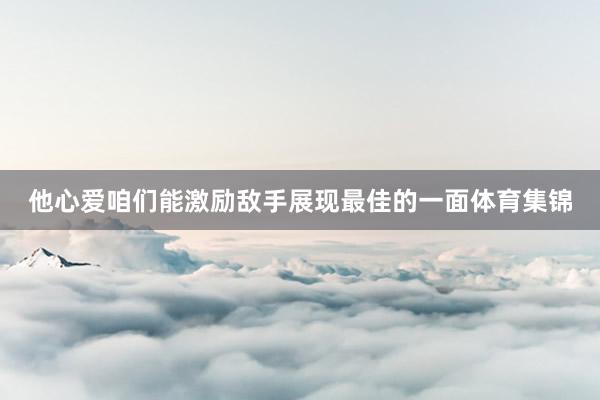 他心爱咱们能激励敌手展现最佳的一面体育集锦