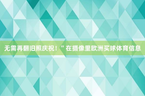 无需再翻旧照庆祝！”在摄像里欧洲买球体育信息