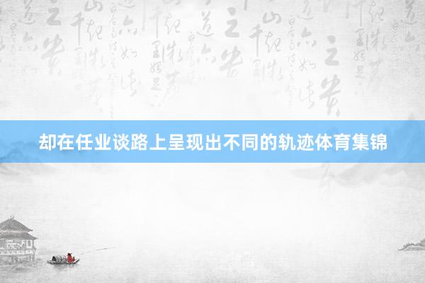 却在任业谈路上呈现出不同的轨迹体育集锦