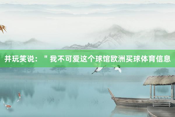并玩笑说：＂我不可爱这个球馆欧洲买球体育信息