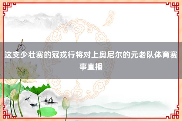 这支少壮赛的冠戎行将对上奥尼尔的元老队体育赛事直播