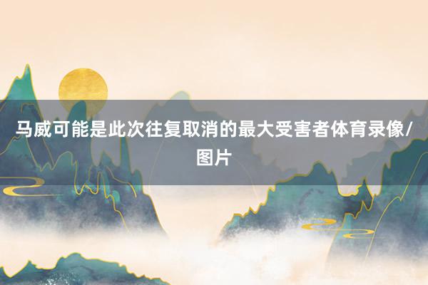 马威可能是此次往复取消的最大受害者体育录像/图片