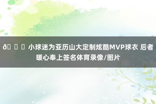 😋小球迷为亚历山大定制炫酷MVP球衣 后者暖心奉上签名体育录像/图片