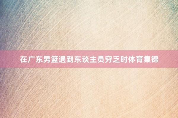 在广东男篮遇到东谈主员穷乏时体育集锦